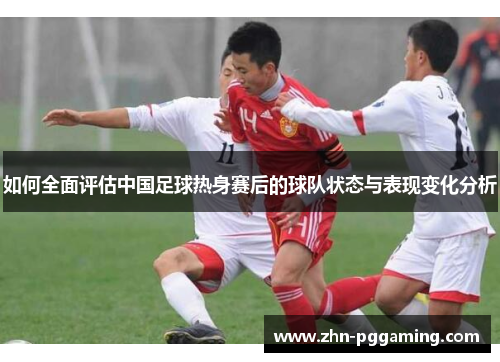 如何全面评估中国足球热身赛后的球队状态与表现变化分析