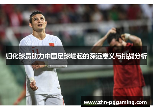 归化球员助力中国足球崛起的深远意义与挑战分析